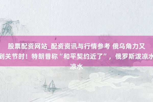 股票配资网站_配资资讯与行情参考 俄乌角力又到关节时!特朗普称“和平契约近了”,俄罗斯泼凉水