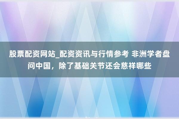 股票配资网站_配资资讯与行情参考 非洲学者盘问中国，除了基础关节还会慈祥哪些