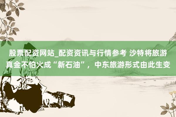 股票配资网站_配资资讯与行情参考 沙特将旅游真金不怕火成“新石油”，中东旅游形式由此生变
