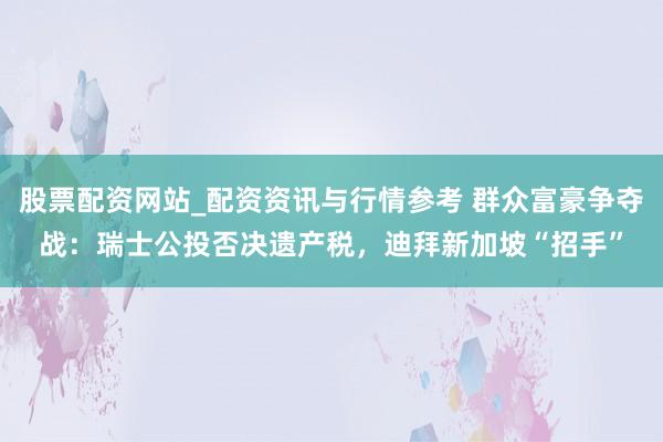 股票配资网站_配资资讯与行情参考 群众富豪争夺战：瑞士公投否决遗产税，迪拜新加坡“招手”