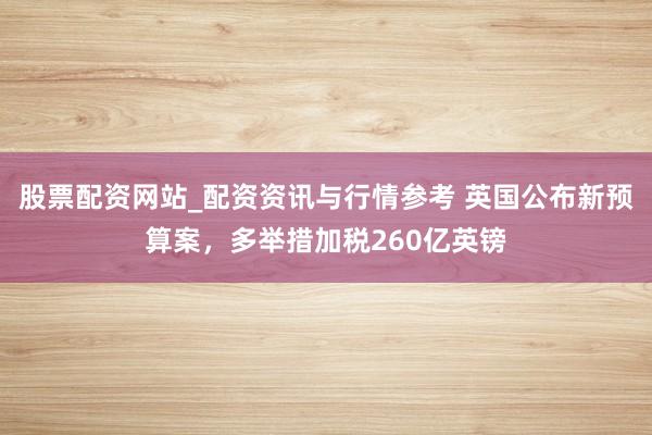 股票配资网站_配资资讯与行情参考 英国公布新预算案，多举措加税260亿英镑
