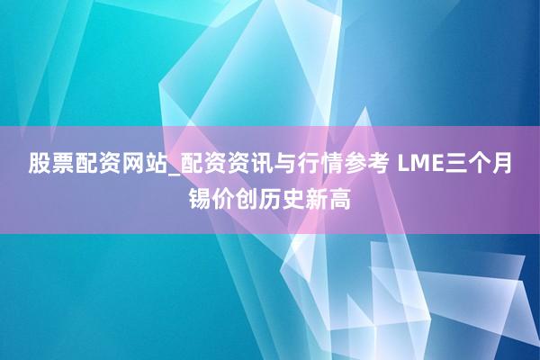 股票配资网站_配资资讯与行情参考 LME三个月锡价创历史新高