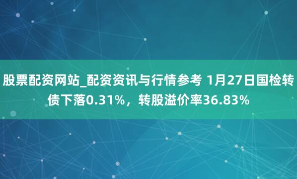 股票配资网站_配资资讯与行情参考 1月27日国检转债下落0.31%，转股溢价率36.83%