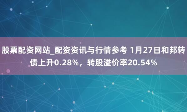 股票配资网站_配资资讯与行情参考 1月27日和邦转债上升0.28%，转股溢价率20.54%